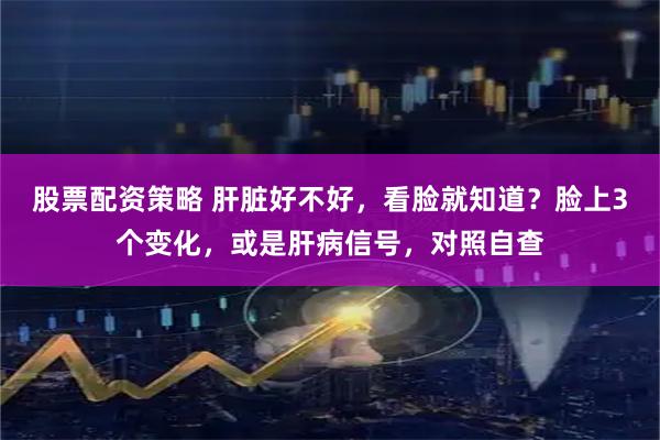 股票配资策略 肝脏好不好，看脸就知道？脸上3个变化，或是肝病信号，对照自查