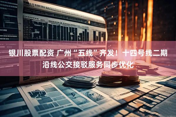 银川股票配资 广州“五线”齐发！十四号线二期沿线公交接驳服务同步优化