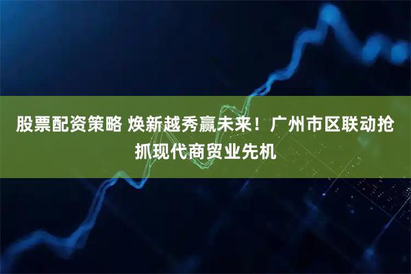 股票配资策略 焕新越秀赢未来！广州市区联动抢抓现代商贸业先机