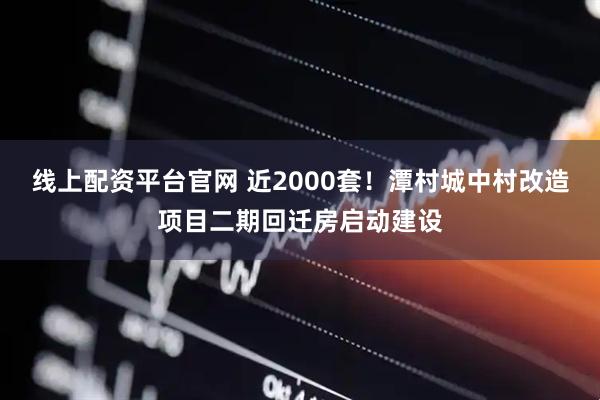线上配资平台官网 近2000套！潭村城中村改造项目二期回迁房启动建设