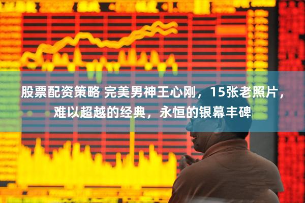 股票配资策略 完美男神王心刚，15张老照片，难以超越的经典，永恒的银幕丰碑