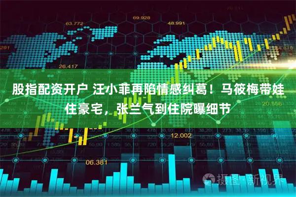 股指配资开户 汪小菲再陷情感纠葛！马筱梅带娃住豪宅，张兰气到住院曝细节