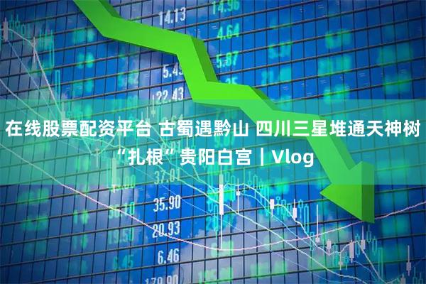 在线股票配资平台 古蜀遇黔山 四川三星堆通天神树“扎根”贵阳白宫｜Vlog