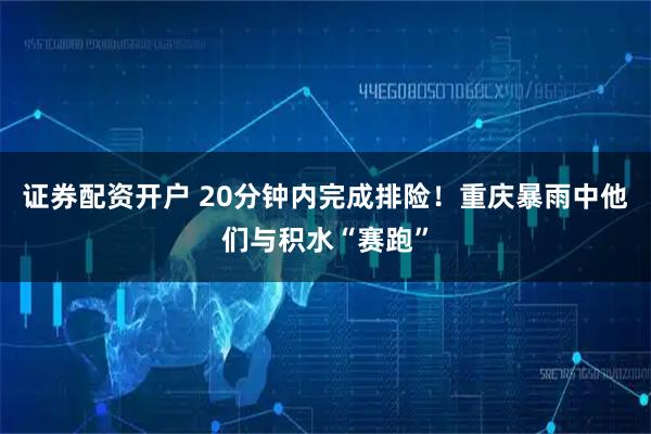 证券配资开户 20分钟内完成排险！重庆暴雨中他们与积水“赛跑”